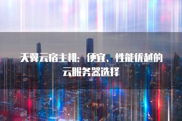 天翼云宿主机:便宜、性能优越的云服务器选择