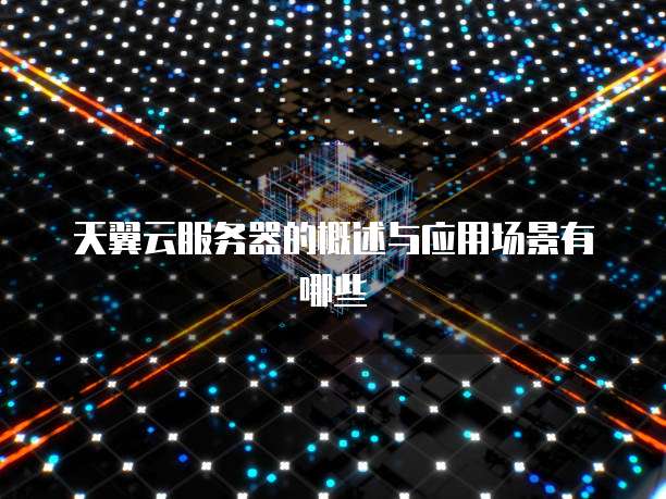 天翼云服务器的概述与应用场景有哪些