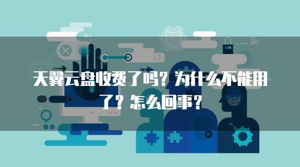 天翼云盘收费了吗?为什么不能用了?怎么回事?