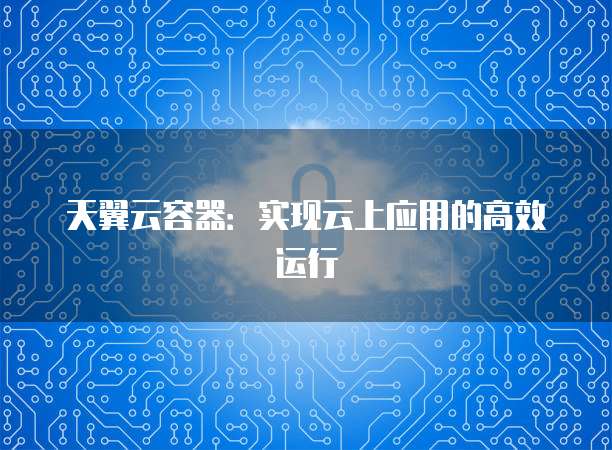 天翼云容器:实现云上应用的高效运行