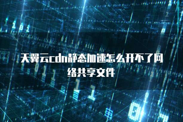 天翼云cdn静态加速怎么开不了网络共享文件