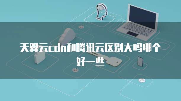 天翼云cdn和腾讯云区别大吗哪个好一些