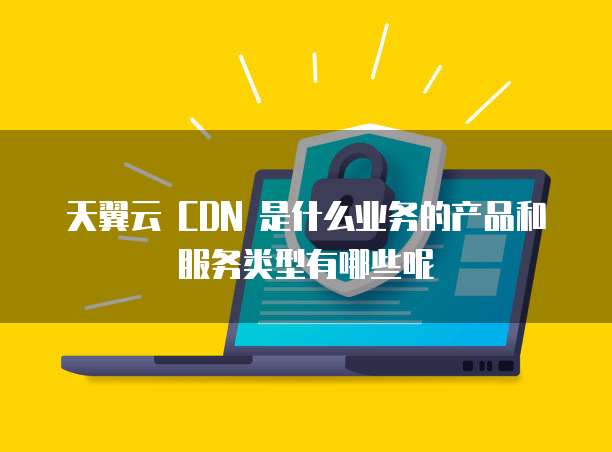 天翼云 CDN 是什么业务的产品和服务类型有哪些呢