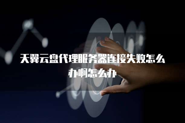 天翼云盘代理服务器连接失败怎么办啊怎么办