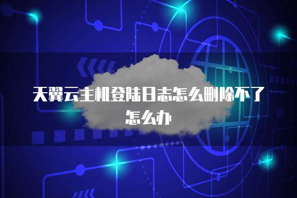 天翼云主机登陆日志怎么删除不了怎么办