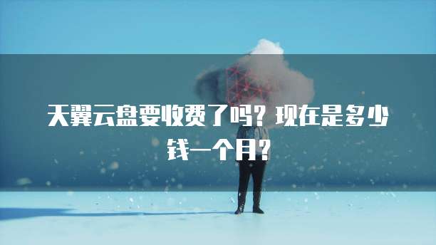 天翼云盘要收费了吗?现在是多少钱一个月?