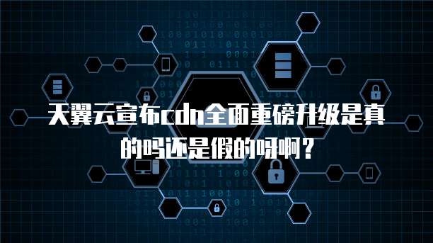 天翼云宣布cdn全面重磅升级是真的吗还是假的呀啊?
