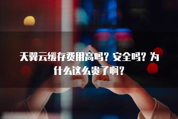 天翼云缓存费用高吗?安全吗?为什么这么贵了啊?