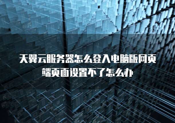 天翼云服务器怎么登入电脑版网页端页面设置不了怎么办