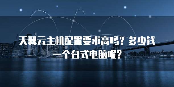 天翼云主机配置要求高吗?多少钱一个台式电脑呢?