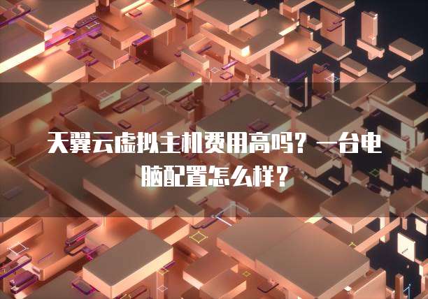 天翼云虚拟主机费用高吗?一台电脑配置怎么样?