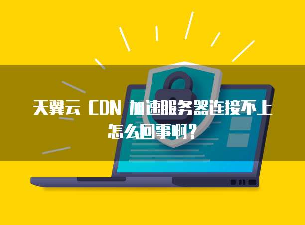天翼云 CDN 加速服务器连接不上怎么回事啊?