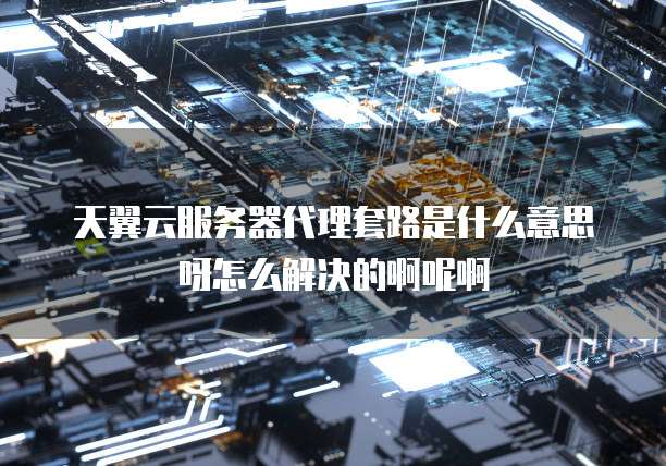 天翼云服务器代理套路是什么意思呀怎么解决的啊呢啊