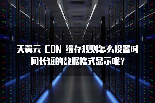 天翼云 CDN 缓存规则怎么设置时间长短的数据格式显示呢?
