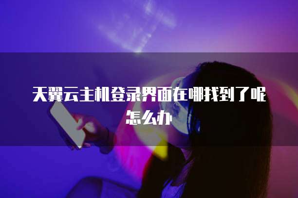 天翼云主机登录界面在哪找到了呢怎么办