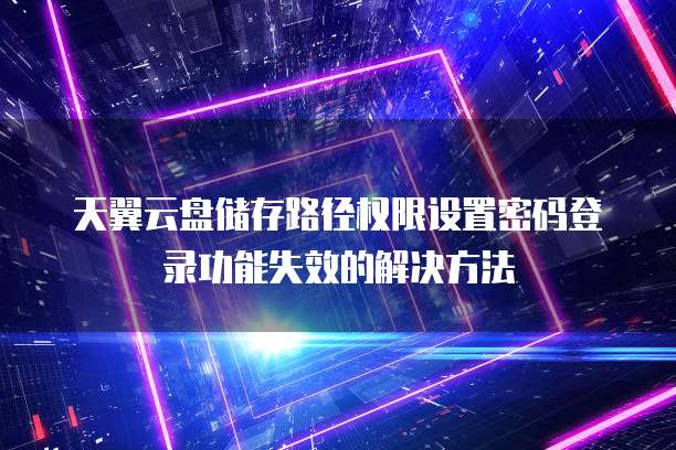 天翼云盘储存路径权限设置密码登录功能失效的解决方法