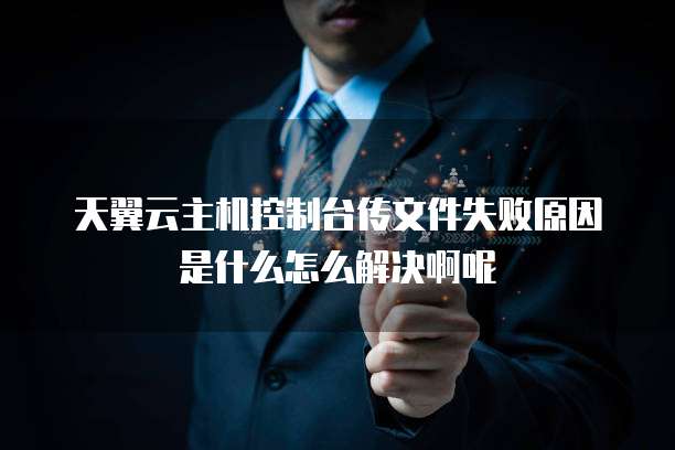 天翼云主机控制台传文件失败原因是什么怎么解决啊呢