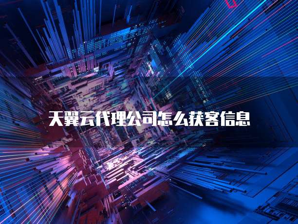 天翼云代理公司怎么获客信息