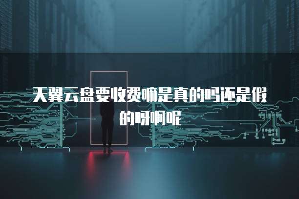 天翼云盘要收费嘛是真的吗还是假的呀啊呢