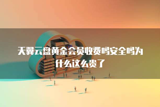 天翼云盘黄金会员收费吗安全吗为什么这么贵了