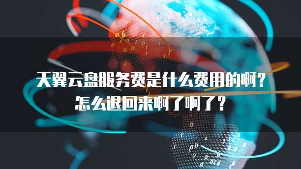 天翼云盘服务费是什么费用的啊?怎么退回来啊了啊了?