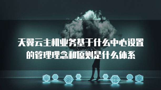 天翼云主机业务基于什么中心设置的管理理念和原则是什么体系