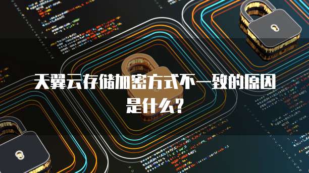 天翼云存储加密方式不一致的原因是什么?