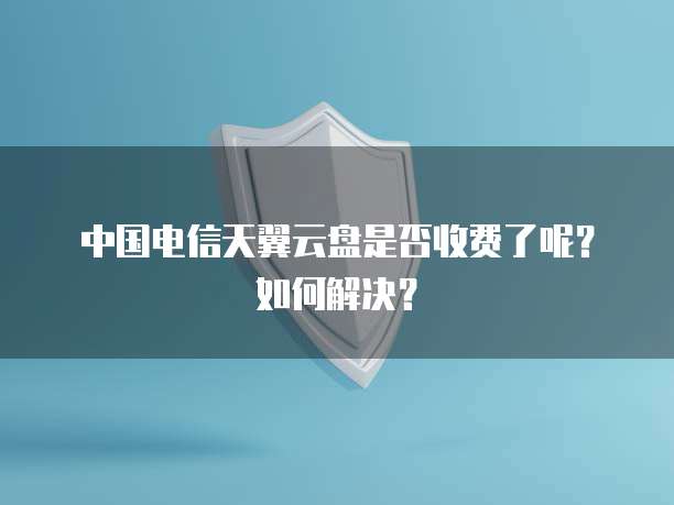 中国电信天翼云盘是否收费了呢?如何解决?