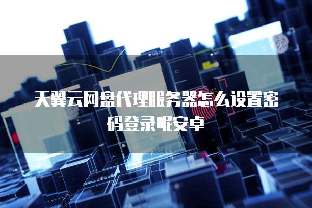 天翼云网盘代理服务器怎么设置密码登录呢安卓