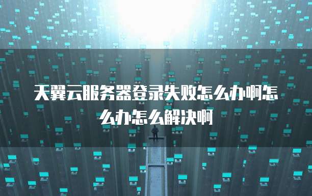 天翼云服务器登录失败怎么办啊怎么办怎么解决啊