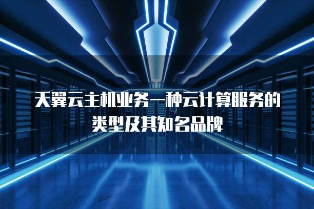 天翼云主机业务一种云计算服务的类型及其知名品牌