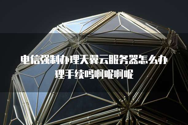 电信强制办理天翼云服务器怎么办理手续吗啊呢啊呢
