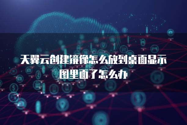 天翼云创建镜像怎么放到桌面显示图里面了怎么办