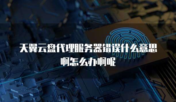 天翼云盘代理服务器错误什么意思啊怎么办啊呢