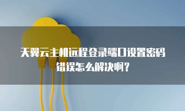 天翼云主机远程登录端口设置密码错误怎么解决啊?