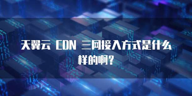 天翼云 CDN 三网接入方式是什么样的啊?