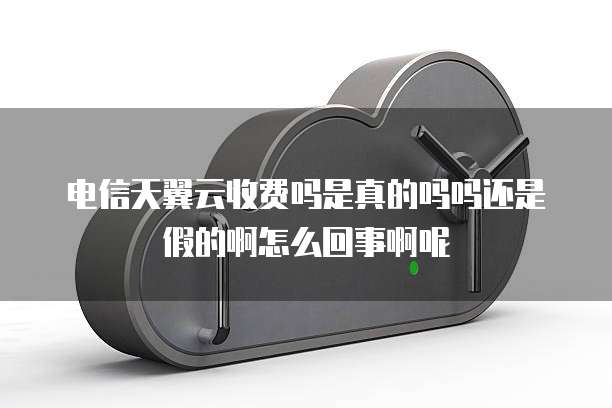 电信天翼云收费吗是真的吗吗还是假的啊怎么回事啊呢