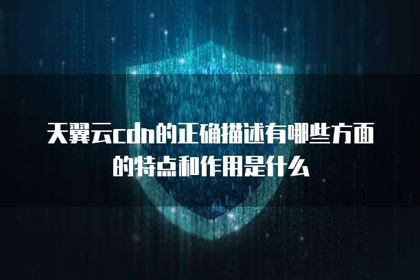天翼云cdn的正确描述有哪些方面的特点和作用是什么