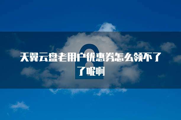天翼云盘老用户优惠券怎么领不了了呢啊