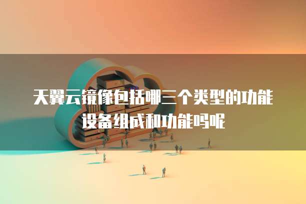 天翼云镜像包括哪三个类型的功能设备组成和功能吗呢