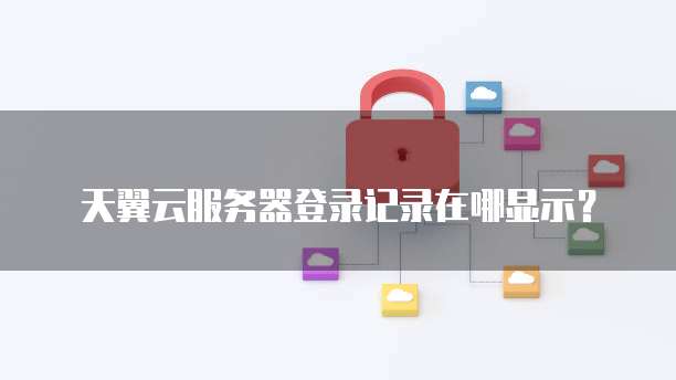 天翼云服务器登录记录在哪显示?