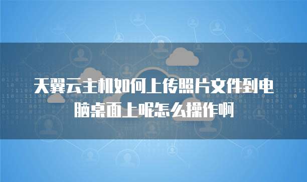 天翼云主机如何上传照片文件到电脑桌面上呢怎么操作啊