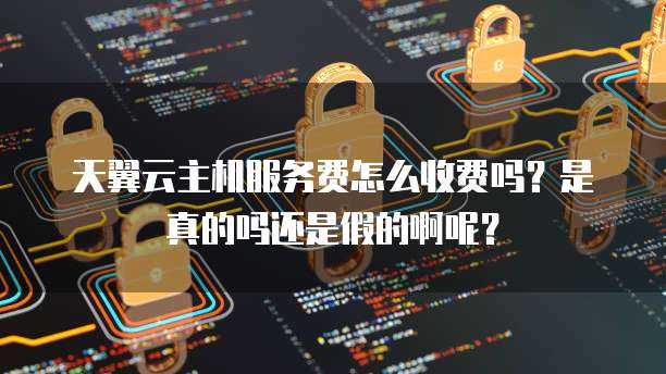 天翼云主机服务费怎么收费吗?是真的吗还是假的啊呢?