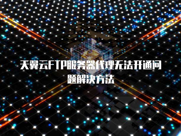 天翼云FTP服务器代理无法开通问题解决方法