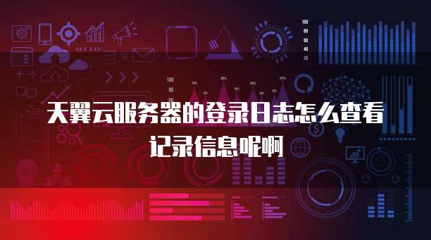 天翼云服务器的登录日志怎么查看记录信息呢啊