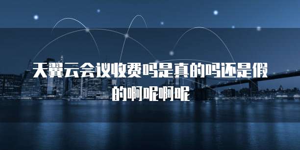 天翼云会议收费吗是真的吗还是假的啊呢啊呢
