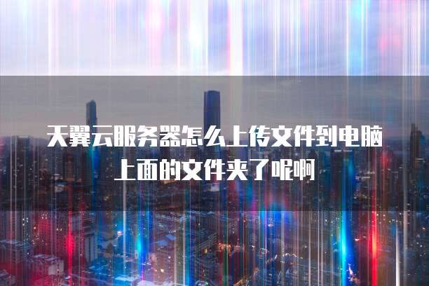 天翼云服务器怎么上传文件到电脑上面的文件夹了呢啊