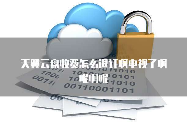 天翼云盘收费怎么退订啊电视了啊呢啊呢