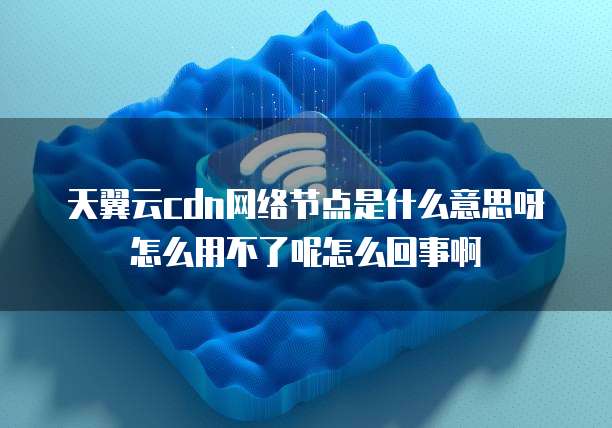 天翼云cdn网络节点是什么意思呀怎么用不了呢怎么回事啊
