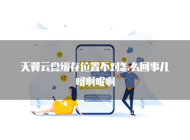 天翼云盘缓存位置不对怎么回事儿呀啊呢啊